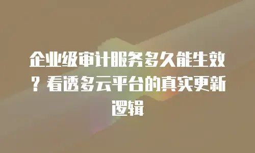 企业级审计服务多久能生效？看透多云平台的真实更新逻辑