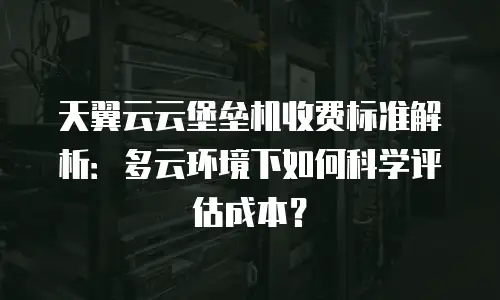 天翼云云堡垒机收费标准解析：多云环境下如何科学评估成本？