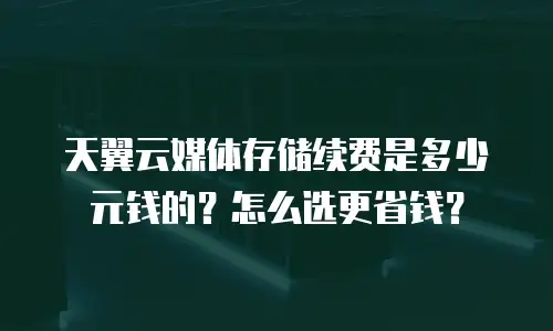 天翼云媒体存储续费是多少元钱的？怎么选更省钱？