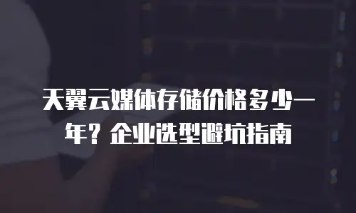 天翼云媒体存储价格多少一年？企业选型避坑指南