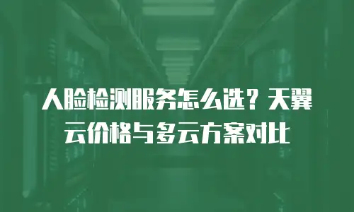 人脸检测服务怎么选？天翼云价格与多云方案对比