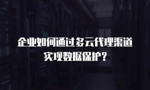 企业如何通过多云代理渠道实现数据保护？