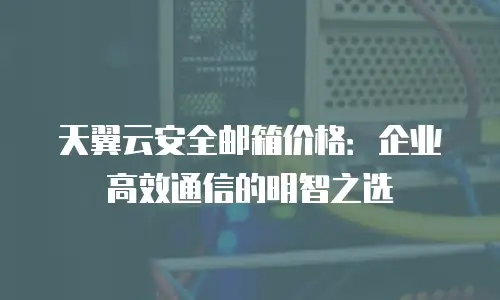 天翼云安全邮箱价格：企业高效通信的明智之选