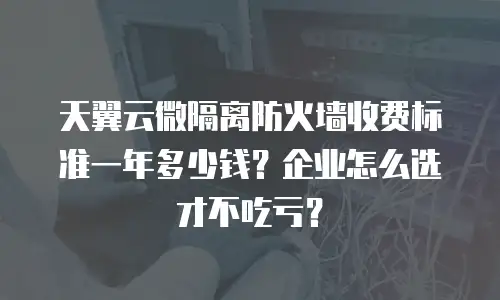 天翼云微隔离防火墙收费标准一年多少钱？企业怎么选才不吃亏？