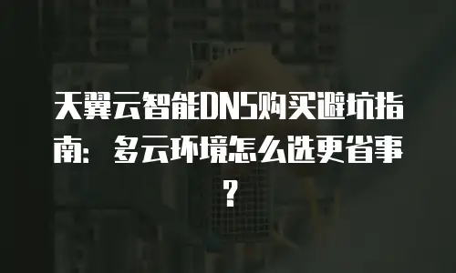 天翼云智能DNS购买避坑指南：多云环境怎么选更省事？