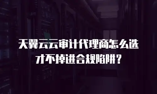 天翼云云审计代理商怎么选才不掉进合规陷阱？