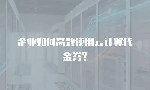 企业如何高效使用云计算代金券？