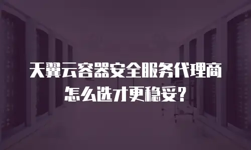 天翼云容器安全服务代理商怎么选才更稳妥？