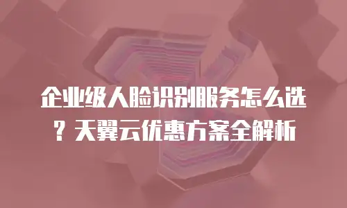 企业级人脸识别服务怎么选？天翼云优惠方案全解析