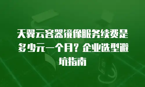 天翼云容器镜像服务续费是多少元一个月？企业选型避坑指南