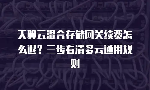 天翼云混合存储网关续费怎么退？三步看清多云通用规则