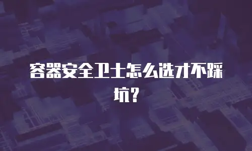 容器安全卫士怎么选才不踩坑？