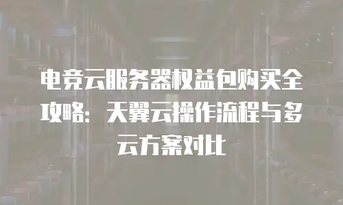 电竞云服务器权益包购买全攻略：天翼云操作流程与多云方案对比