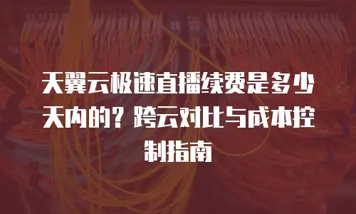 天翼云极速直播续费是多少天内的？跨云对比与成本控制指南