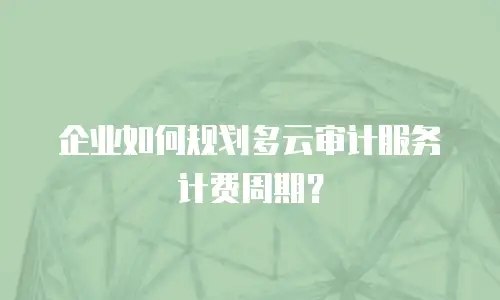 企业如何规划多云审计服务计费周期？