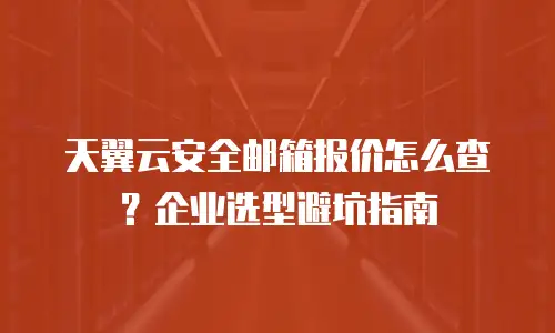 天翼云安全邮箱报价怎么查？企业选型避坑指南