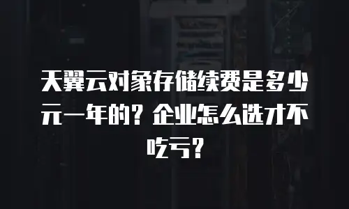 天翼云对象存储续费是多少元一年的？企业怎么选才不吃亏？