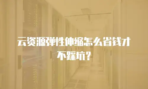 云资源弹性伸缩怎么省钱才不踩坑？
