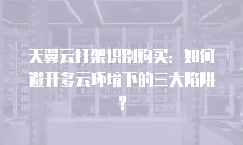 天翼云打架识别购买：如何避开多云环境下的三大陷阱？