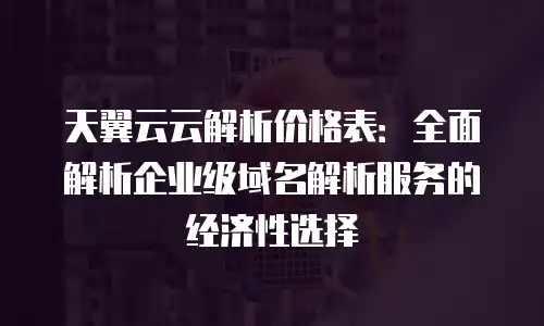 天翼云云解析价格表：全面解析企业级域名解析服务的经济性选择