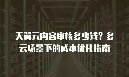 天翼云内容审核多少钱？多云场景下的成本优化指南