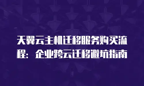 天翼云主机迁移服务购买流程：企业跨云迁移避坑指南