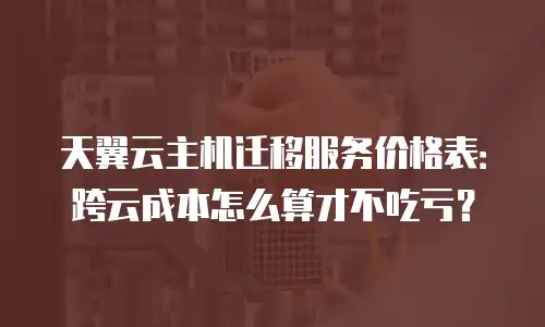 天翼云主机迁移服务价格表：跨云成本怎么算才不吃亏？