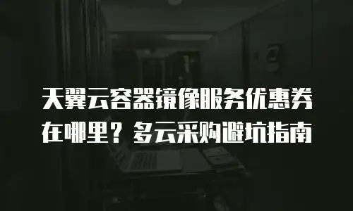 天翼云容器镜像服务优惠券在哪里？多云采购避坑指南