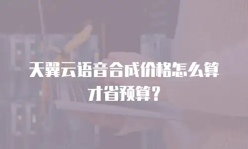 天翼云语音合成价格怎么算才省预算？
