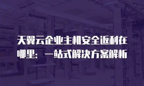 天翼云企业主机安全返利在哪里：一站式解决方案解析