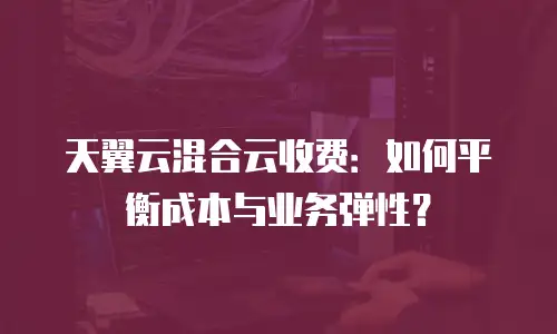 天翼云混合云收费：如何平衡成本与业务弹性？