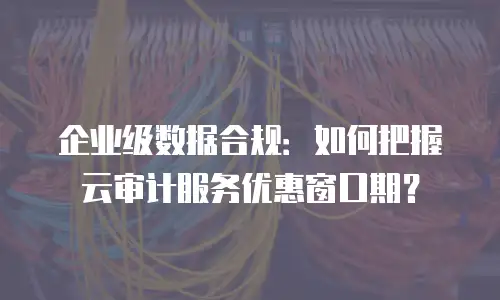 企业级数据合规：如何把握云审计服务优惠窗口期？