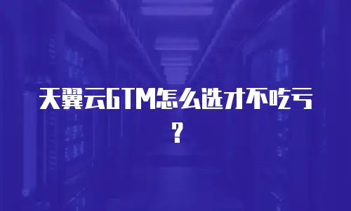 天翼云GTM怎么选才不吃亏？