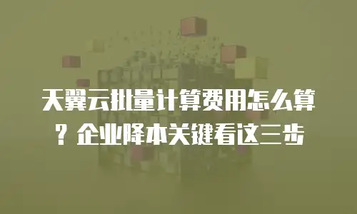 天翼云批量计算费用怎么算？企业降本关键看这三步