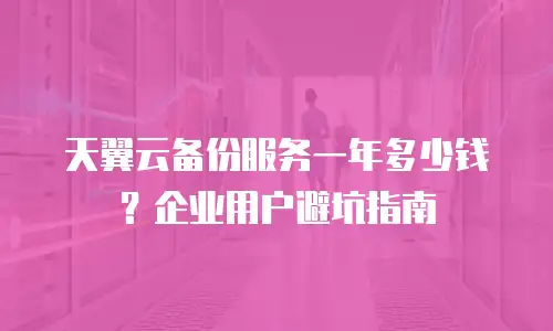天翼云备份服务一年多少钱？企业用户避坑指南