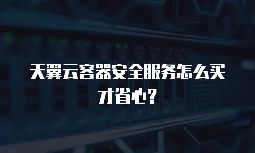 天翼云容器安全服务怎么买才省心？
