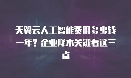 天翼云人工智能费用多少钱一年？企业降本关键看这三点