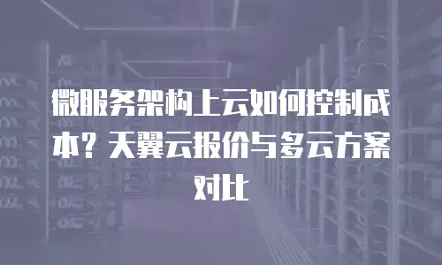 微服务架构上云如何控制成本？天翼云报价与多云方案对比
