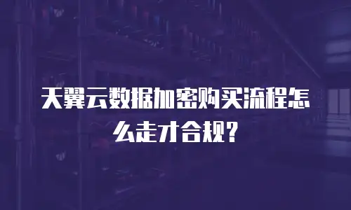 天翼云数据加密购买流程怎么走才合规？