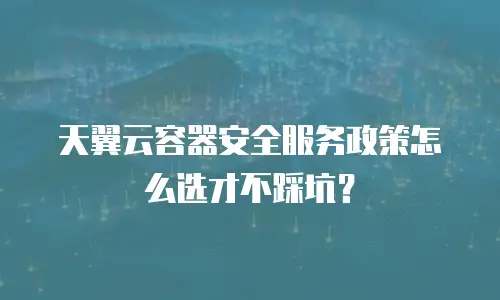 天翼云容器安全服务政策怎么选才不踩坑？