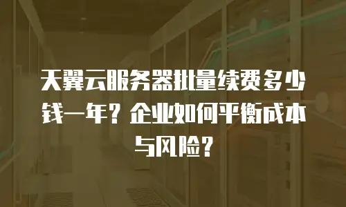 天翼云服务器批量续费多少钱一年？企业如何平衡成本与风险？