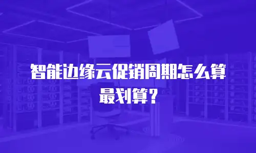 智能边缘云促销周期怎么算最划算？
