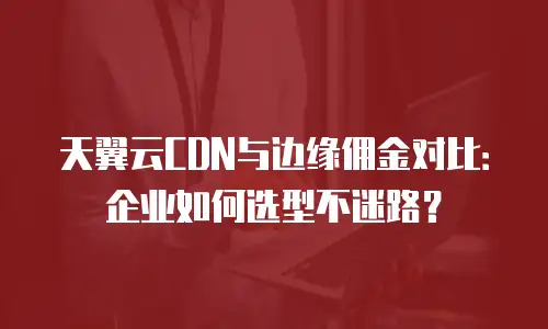 天翼云CDN与边缘佣金对比：企业如何选型不迷路？