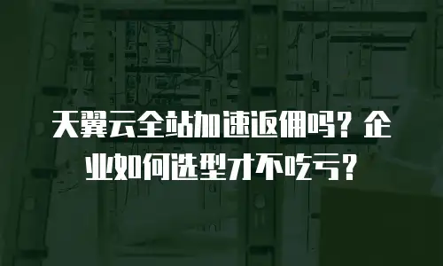天翼云全站加速返佣吗？企业如何选型才不吃亏？