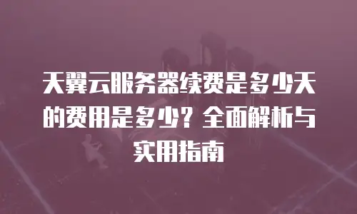 天翼云服务器续费是多少天的费用是多少？全面解析与实用指南