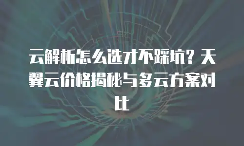 云解析怎么选才不踩坑？天翼云价格揭秘与多云方案对比