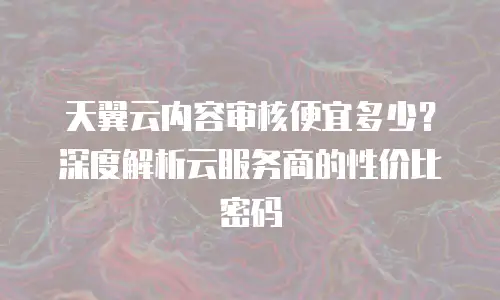 天翼云内容审核便宜多少？深度解析云服务商的性价比密码