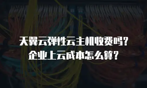 天翼云弹性云主机收费吗？企业上云成本怎么算？