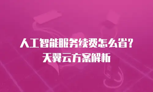 人工智能服务续费怎么省？天翼云方案解析