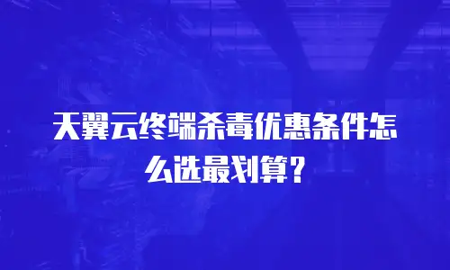 天翼云终端杀毒优惠条件怎么选最划算？